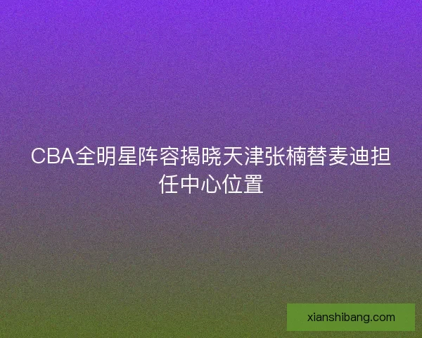 CBA全明星阵容揭晓天津张楠替麦迪担任中心位置