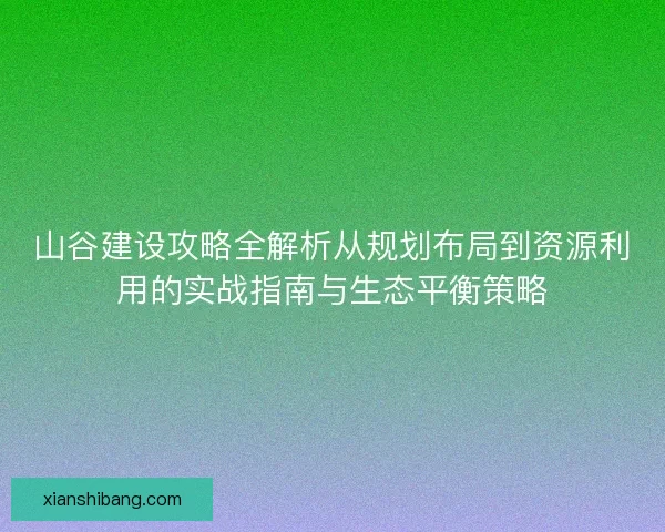 山谷建设攻略全解析从规划布局到资源利用的实战指南与生态平衡策略