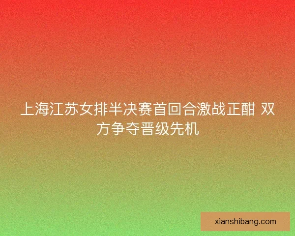 上海江苏女排半决赛首回合激战正酣 双方争夺晋级先机