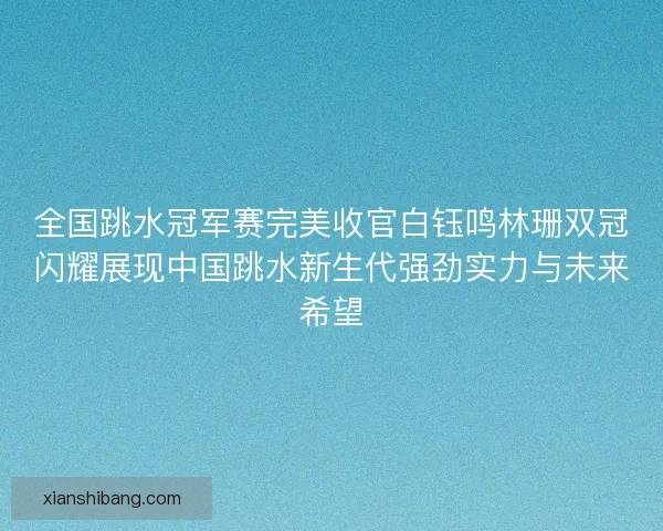 全国跳水冠军赛完美收官白钰鸣林珊双冠闪耀展现中国跳水新生代强劲实力与未来希望