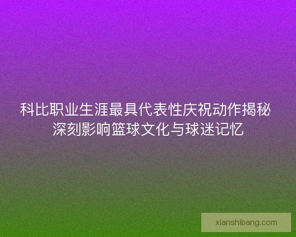 科比职业生涯最具代表性庆祝动作揭秘 深刻影响篮球文化与球迷记忆