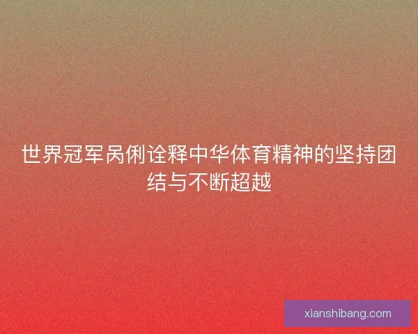 世界冠军呙俐诠释中华体育精神的坚持团结与不断超越