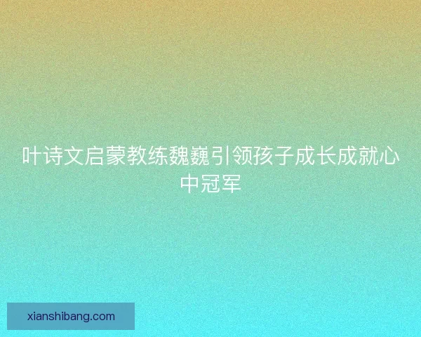 叶诗文启蒙教练魏巍引领孩子成长成就心中冠军