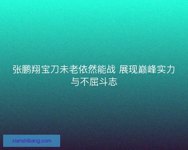 张鹏翔宝刀未老依然能战 展现巅峰实力与不屈斗志