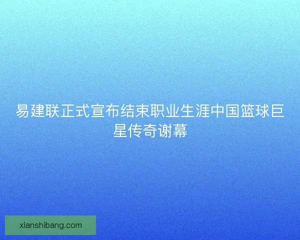 易建联正式宣布结束职业生涯中国篮球巨星传奇谢幕