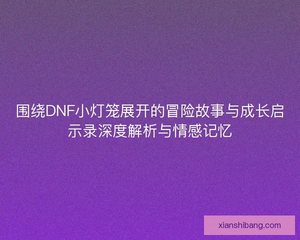 围绕DNF小灯笼展开的冒险故事与成长启示录深度解析与情感记忆