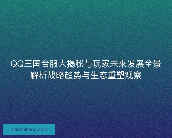 QQ三国合服大揭秘与玩家未来发展全景解析战略趋势与生态重塑观察
