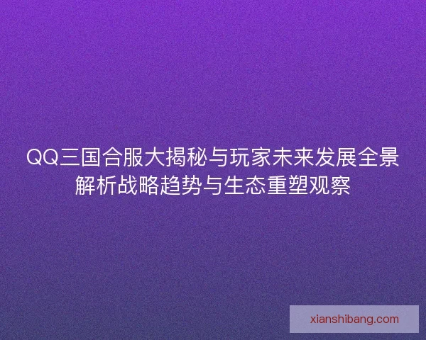 QQ三国合服大揭秘与玩家未来发展全景解析战略趋势与生态重塑观察