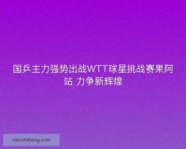 国乒主力强势出战WTT球星挑战赛果阿站 力争新辉煌